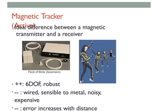 Magnetic Tracker
(Active)
• Idea: difference between a magnetic
transmitter and a receiver
• ++: 6DOF, robust
• -- : wired, sensible to metal, noisy,
expensive
• -- : error increases with distance
Flock of Birds (Ascension)
 