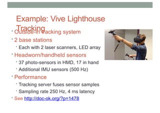 Example: Vive Lighthouse
Tracking
• Outside-in tracking system
• 2 base stations
• Each with 2 laser scanners, LED array
• Headworn/handheld sensors
• 37 photo-sensors in HMD, 17 in hand
• Additional IMU sensors (500 Hz)
• Performance
• Tracking server fuses sensor samples
• Sampling rate 250 Hz, 4 ms latency
• See http://doc-ok.org/?p=1478
 