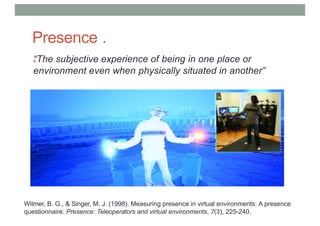 Presence .
.
“The subjective experience of being in one place or
environment even when physically situated in another”
Witmer, B. G., & Singer, M. J. (1998). Measuring presence in virtual environments: A presence
questionnaire. Presence: Teleoperators and virtual environments, 7(3), 225-240.
 