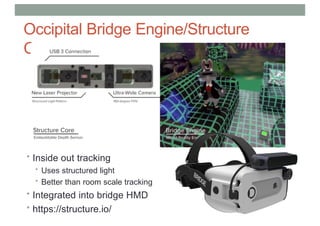Occipital Bridge Engine/Structure
Core
• Inside out tracking
• Uses structured light
• Better than room scale tracking
• Integrated into bridge HMD
• https://structure.io/
 
