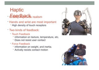 Haptic
Feedback
• Greatly improves realism
• Hands and wrist are most important
• High density of touch receptors
• Two kinds of feedback:
• Touch Feedback
• information on texture, temperature, etc.
• Does not resist user contact
• Force Feedback
• information on weight, and inertia.
• Actively resists contact motion
 