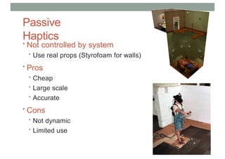 Passive
Haptics
• Not controlled by system
• Use real props (Styrofoam for walls)
• Pros
• Cheap
• Large scale
• Accurate
• Cons
• Not dynamic
• Limited use
 