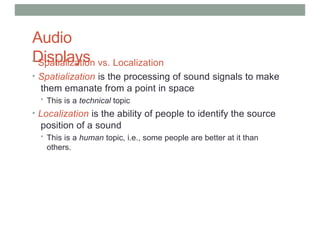 Audio
Displays
• Spatialization vs. Localization
• Spatialization is the processing of sound signals to make
them emanate from a point in space
• This is a technical topic
• Localization is the ability of people to identify the source
position of a sound
• This is a human topic, i.e., some people are better at it than
others.
 