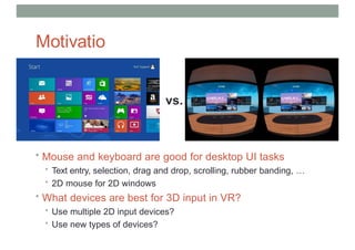 Motivatio
n
• Mouse and keyboard are good for desktop UI tasks
• Text entry, selection, drag and drop, scrolling, rubber banding, …
• 2D mouse for 2D windows
• What devices are best for 3D input in VR?
• Use multiple 2D input devices?
• Use new types of devices?
vs.
 