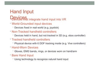 Hand Input
Devices
• Devices that integrate hand input into VR
• World-Grounded input devices
• Devices fixed in real world (e.g. joystick)
• Non-Tracked handheld controllers
• Devices held in hand, but not tracked in 3D (e.g. xbox controller)
• Tracked handheld controllers
• Physical device with 6 DOF tracking inside (e.g. Vive controllers)
• Hand-Worn Devices
• Gloves, EMG bands, rings, or devices worn on hand/arm
• Bare Hand Input
• Using technology to recognize natural hand input
 