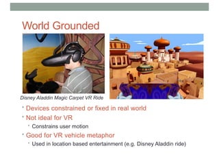 World Grounded
Devices
Disney Aladdin Magic Carpet VR Ride
• Devices constrained or fixed in real world
• Not ideal for VR
• Constrains user motion
• Good for VR vehicle metaphor
• Used in location based entertainment (e.g. Disney Aladdin ride)
 