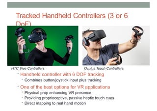Tracked Handheld Controllers (3 or 6
DoF)
HTC Vive Controllers Oculus Touch Controllers
• Handheld controller with 6 DOF tracking
• Combines button/joystick input plus tracking
• One of the best options for VR applications
• Physical prop enhancing VR presence
• Providing proprioceptive, passive haptic touch cues
• Direct mapping to real hand motion
 
