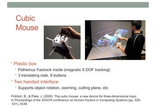 Cubic
Mouse
• Plastic box
• Polhemus Fastrack inside (magnetic 6 DOF tracking)
• 3 translating rods, 6 buttons
• Two handed interface
• Supports object rotation, zooming, cutting plane, etc.
Fröhlich, B., & Plate, J. (2000). The cubic mouse: a new device for three-dimensional input.
In Proceedings of the SIGCHI conference on Human Factors in Computing Systems (pp. 526-
531). ACM.
 