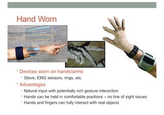 Hand Worn
Devices
• Devices worn on hands/arms
• Glove, EMG sensors, rings, etc.
• Advantages
• Natural input with potentially rich gesture interaction
• Hands can be held in comfortable positions – no line of sight issues
• Hands and fingers can fully interact with real objects
 