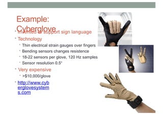 Example:
Cyberglove
• Invented to support sign language
• Technology
• Thin electrical strain gauges over fingers
• Bending sensors changes resistence
• 18-22 sensors per glove, 120 Hz samples
• Sensor resolution 0.5o
• Very expensive
• >$10,000/glove
• http://www.cyb
erglovesystem
s.com
 