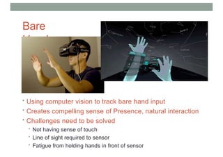 Bare
Hands
• Using computer vision to track bare hand input
• Creates compelling sense of Presence, natural interaction
• Challenges need to be solved
• Not having sense of touch
• Line of sight required to sensor
• Fatigue from holding hands in front of sensor
 