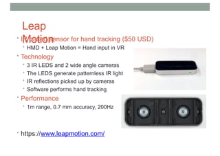 Leap
Motion
• IR based sensor for hand tracking ($50 USD)
• HMD + Leap Motion = Hand input in VR
• Technology
• 3 IR LEDS and 2 wide angle cameras
• The LEDS generate patternless IR light
• IR reflections picked up by cameras
• Software performs hand tracking
• Performance
• 1m range, 0.7 mm accuracy, 200Hz
• https://www.leapmotion.com/
 