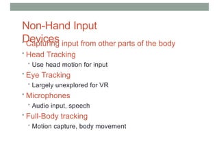 Non-Hand Input
Devices
• Capturing input from other parts of the body
• Head Tracking
• Use head motion for input
• Eye Tracking
• Largely unexplored for VR
• Microphones
• Audio input, speech
• Full-Body tracking
• Motion capture, body movement
 