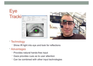 Eye
Tracking
• Technology
• Shine IR light into eye and look for reflections
• Advantages
• Provides natural hands-free input
• Gaze provides cues as to user attention
• Can be combined with other input technologies
 