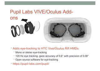 Pupil Labs VIVE/Oculus Add-
ons
• Adds eye-tracking to HTC Vive/Oculus Rift HMDs
• Mono or stereo eye-tracking
• 120 Hz eye tracking, gaze accuracy of 0.6° with precision of 0.08°
• Open source software for eye-tracking
• https://pupil-labs.com/pupil/
 