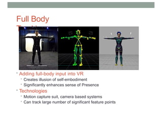 Full Body
Tracking
• Adding full-body input into VR
• Creates illusion of self-embodiment
• Significantly enhances sense of Presence
• Technologies
• Motion capture suit, camera based systems
• Can track large number of significant feature points
 