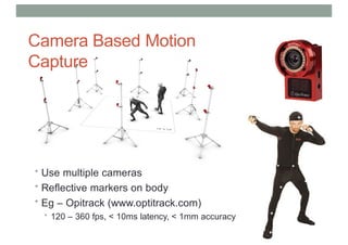 Camera Based Motion
Capture
• Use multiple cameras
• Reflective markers on body
• Eg – Opitrack (www.optitrack.com)
• 120 – 360 fps, < 10ms latency, < 1mm accuracy
 