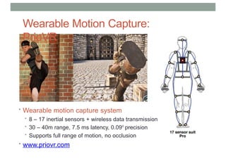 Wearable Motion Capture:
PrioVR
• Wearable motion capture system
• 8 – 17 inertial sensors + wireless data transmission
• 30 – 40m range, 7.5 ms latency, 0.09o
precision
• Supports full range of motion, no occlusion
• www.priovr.com
 