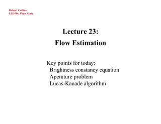 Robert Collins
CSE486, Penn State




                           Lecture 23:
                        Flow Estimation

                     Key points for today:
                      Brightness constancy equation
                      Aperature problem
                      Lucas-Kanade algorithm
 
