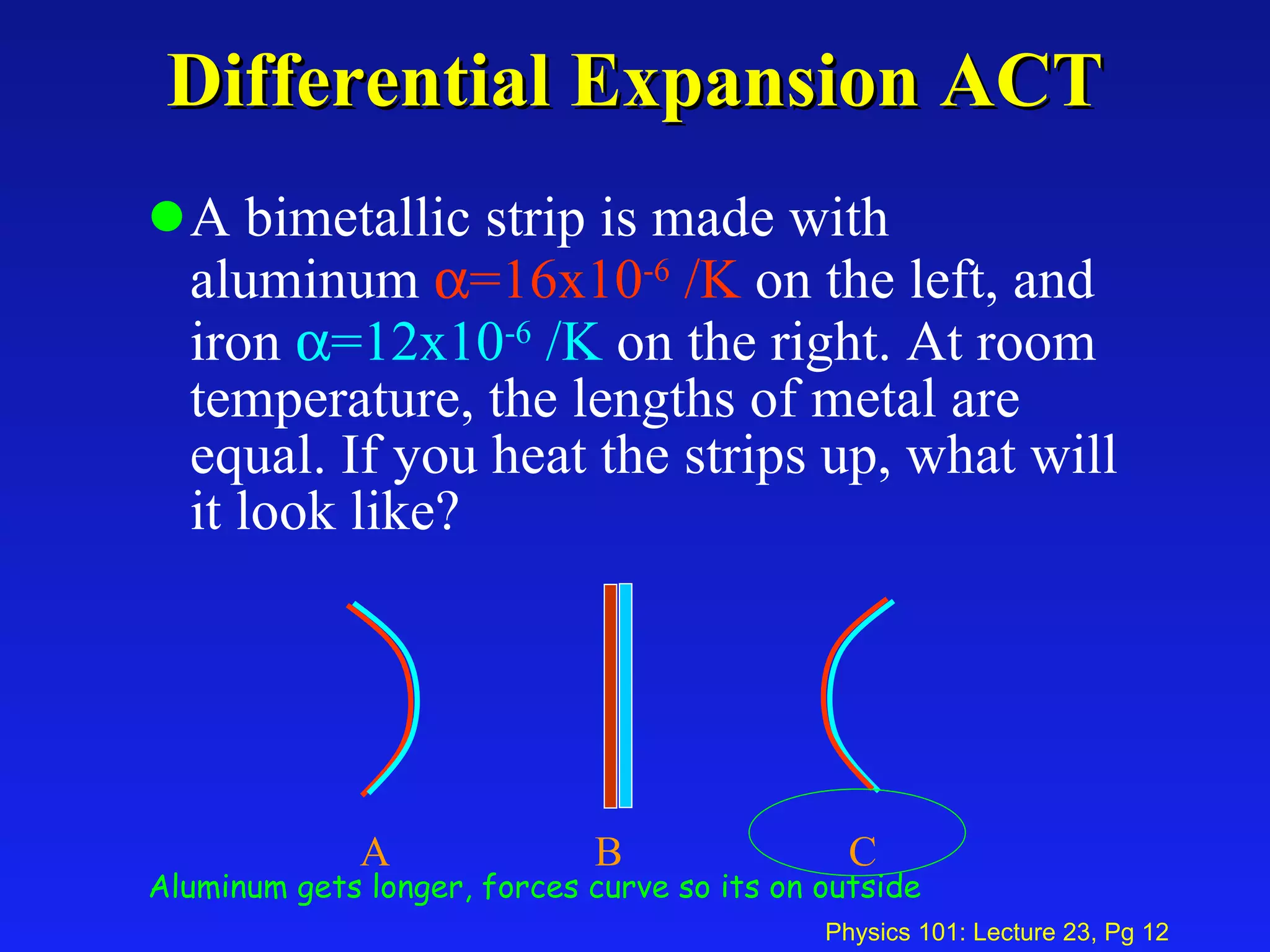 Differential Expansion ACT A bimetallic strip is made with aluminum   =16x10 -6  /K  on the left, and iron   =12x10 -6  /K  on the right. At room temperature, the lengths of metal are equal. If you heat the strips up, what will it look like? A  B C  Aluminum gets longer, forces curve so its on outside 