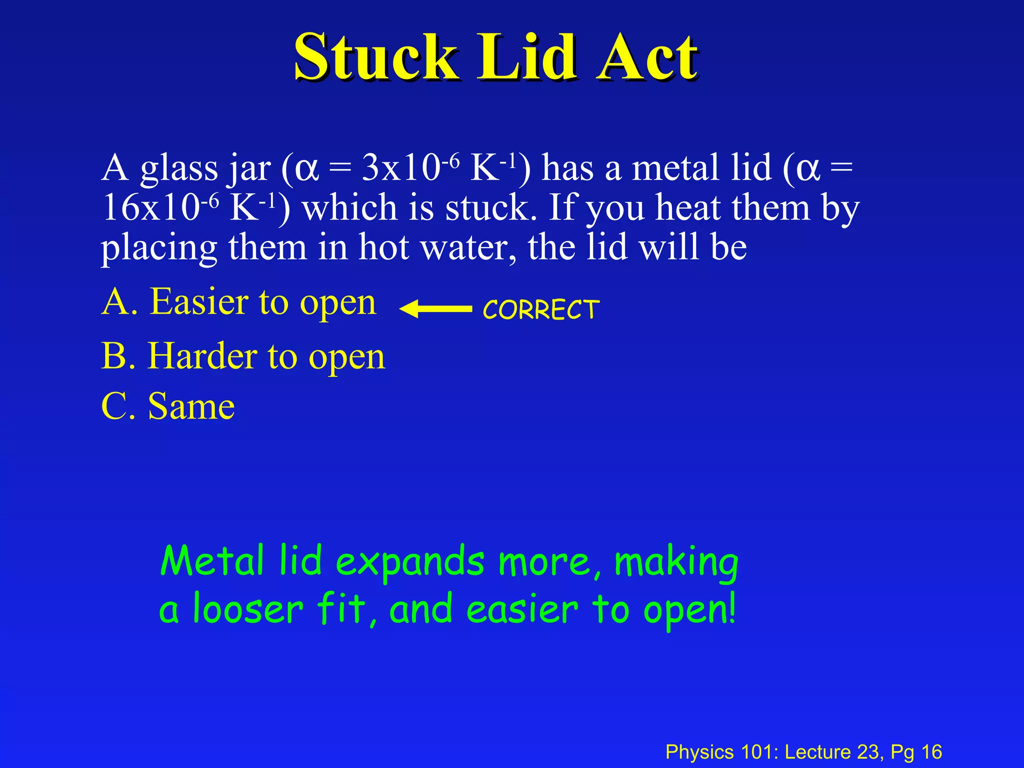 Stuck Lid Act A glass jar (   = 3x10 -6  K -1 ) has a metal lid (   = 16x10 -6  K -1 ) which is stuck. If you heat them by placing them in hot water, the lid will be   A. Easier to open  B. Harder to open  C. Same   Metal lid expands more, making a looser fit, and easier to open! CORRECT 