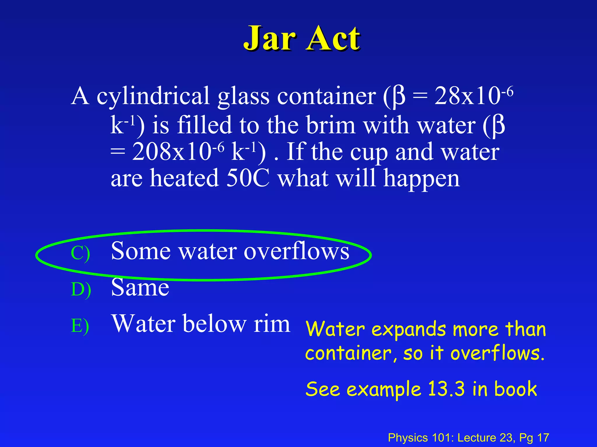 Jar Act A cylindrical glass container (   = 28x10 -6  k -1 ) is filled to the brim with water (   = 208x10 -6  k -1 ) . If the cup and water are heated 50C what will happen Some water overflows Same Water below rim Water expands more than container, so it overflows. See example 13.3 in book 