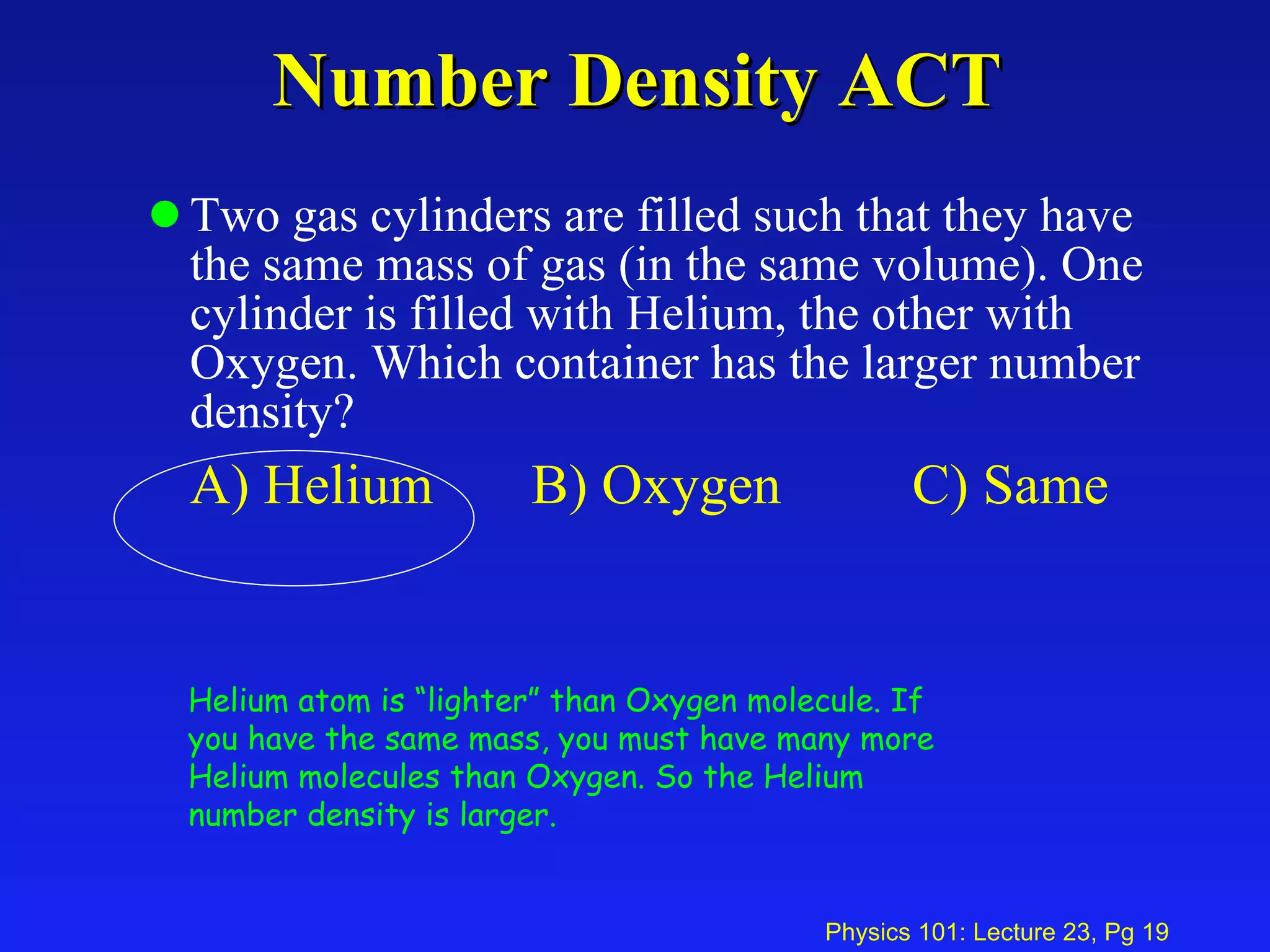 Number Density ACT Two gas cylinders are filled such that they have the same mass of gas (in the same volume). One cylinder is filled with Helium, the other with Oxygen. Which container has the larger number density? A) Helium B) Oxygen C) Same Helium atom is “lighter” than Oxygen molecule. If you have the same mass, you must have many more Helium molecules than Oxygen. So the Helium number density is larger.   
