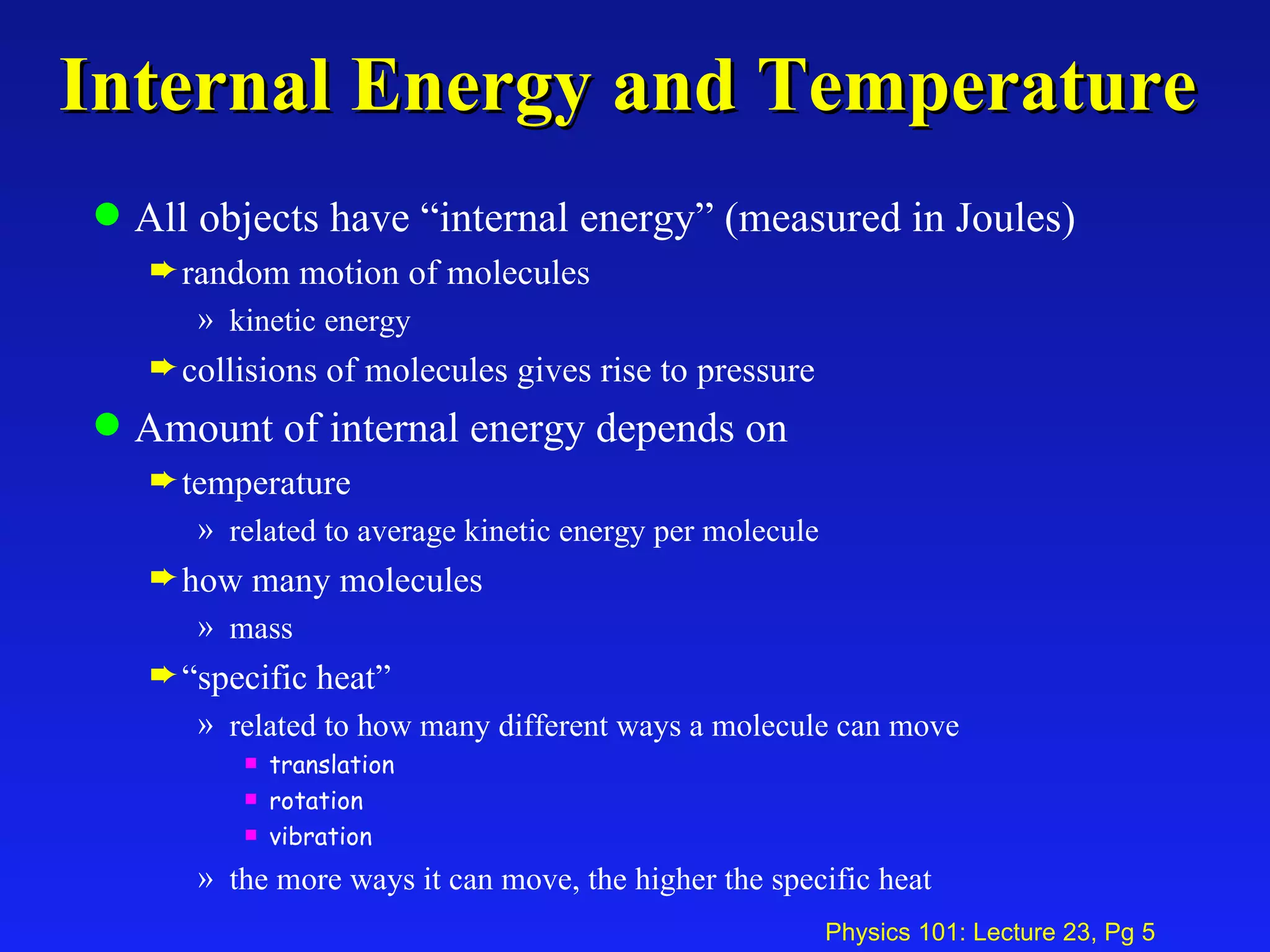 Internal Energy and Temperature All objects have “internal energy” (measured in Joules) random motion of molecules  kinetic energy collisions of molecules gives rise to pressure Amount of internal energy depends on  temperature related to average kinetic energy per molecule how many molecules  mass “ specific heat” related to how many different ways a molecule can move translation rotation vibration the more ways it can move, the higher the specific heat 
