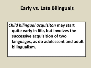 Early vs. Late Bilinguals
Child bilingual acquisiton may start
quite early in life, but involves the
successive acquisition of two
languages, as do adolescent and adult
bilingualism.

 