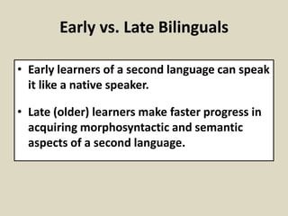 Early vs. Late Bilinguals
• Early learners of a second language can speak
it like a native speaker.
• Late (older) learners make faster progress in
acquiring morphosyntactic and semantic
aspects of a second language.

 
