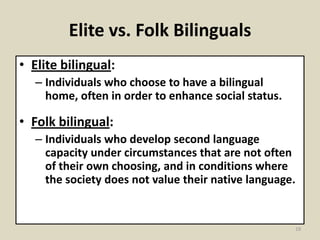 Elite vs. Folk Bilinguals
• Elite bilingual:
– Individuals who choose to have a bilingual
home, often in order to enhance social status.

• Folk bilingual:
– Individuals who develop second language
capacity under circumstances that are not often
of their own choosing, and in conditions where
the society does not value their native language.

19

 