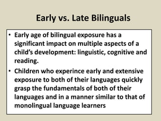 Early vs. Late Bilinguals
• Early age of bilingual exposure has a
significant impact on multiple aspects of a
child’s development: linguistic, cognitive and
reading.
• Children who experince early and extensive
exposure to both of their languages quickly
grasp the fundamentals of both of their
languages and in a manner similar to that of
monolingual language learners

 
