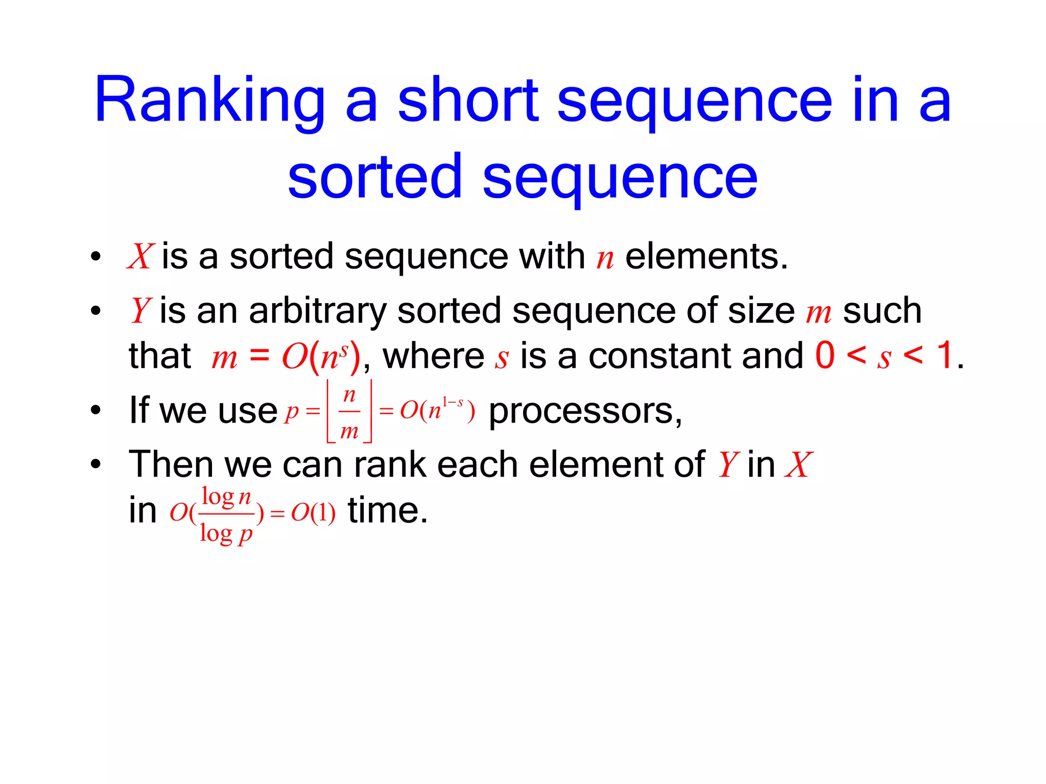 Ranking a short sequence in a
sorted sequence
• X is a sorted sequence with n elements.
• Y is an arbitrary sorted sequence of size m such
that m = O(ns), where s is a constant and 0 < s < 1.
• If we use processors,
• Then we can rank each element of Y in X
in time.log
( ) (1)
log
n
O O
p
1
( )sn
p O n
m
 