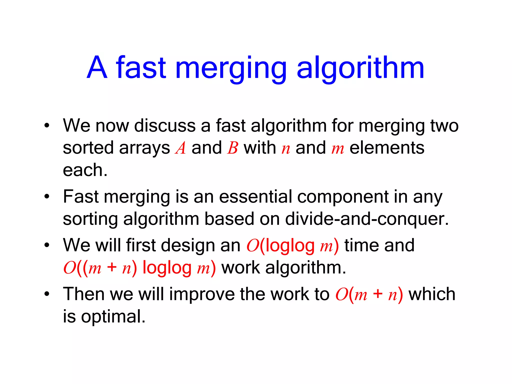 A fast merging algorithm
• We now discuss a fast algorithm for merging two
sorted arrays A and B with n and m elements
each.
• Fast merging is an essential component in any
sorting algorithm based on divide-and-conquer.
• We will first design an O(loglog m) time and
O((m + n) loglog m) work algorithm.
• Then we will improve the work to O(m + n) which
is optimal.
 