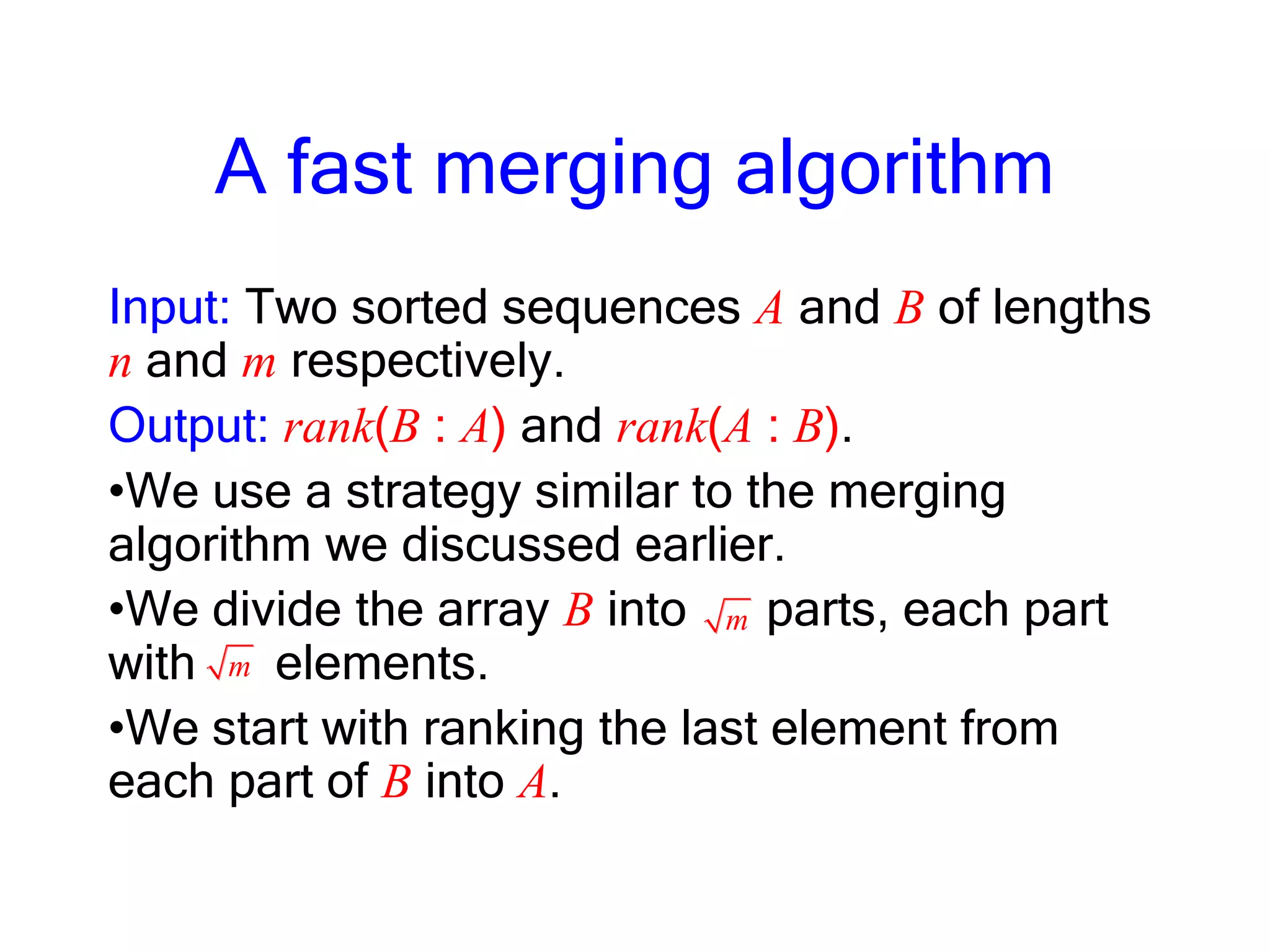 A fast merging algorithm
Input: Two sorted sequences A and B of lengths
n and m respectively.
Output: rank(B : A) and rank(A : B).
•We use a strategy similar to the merging
algorithm we discussed earlier.
•We divide the array B into parts, each part
with elements.
•We start with ranking the last element from
each part of B into A.
m
m
 