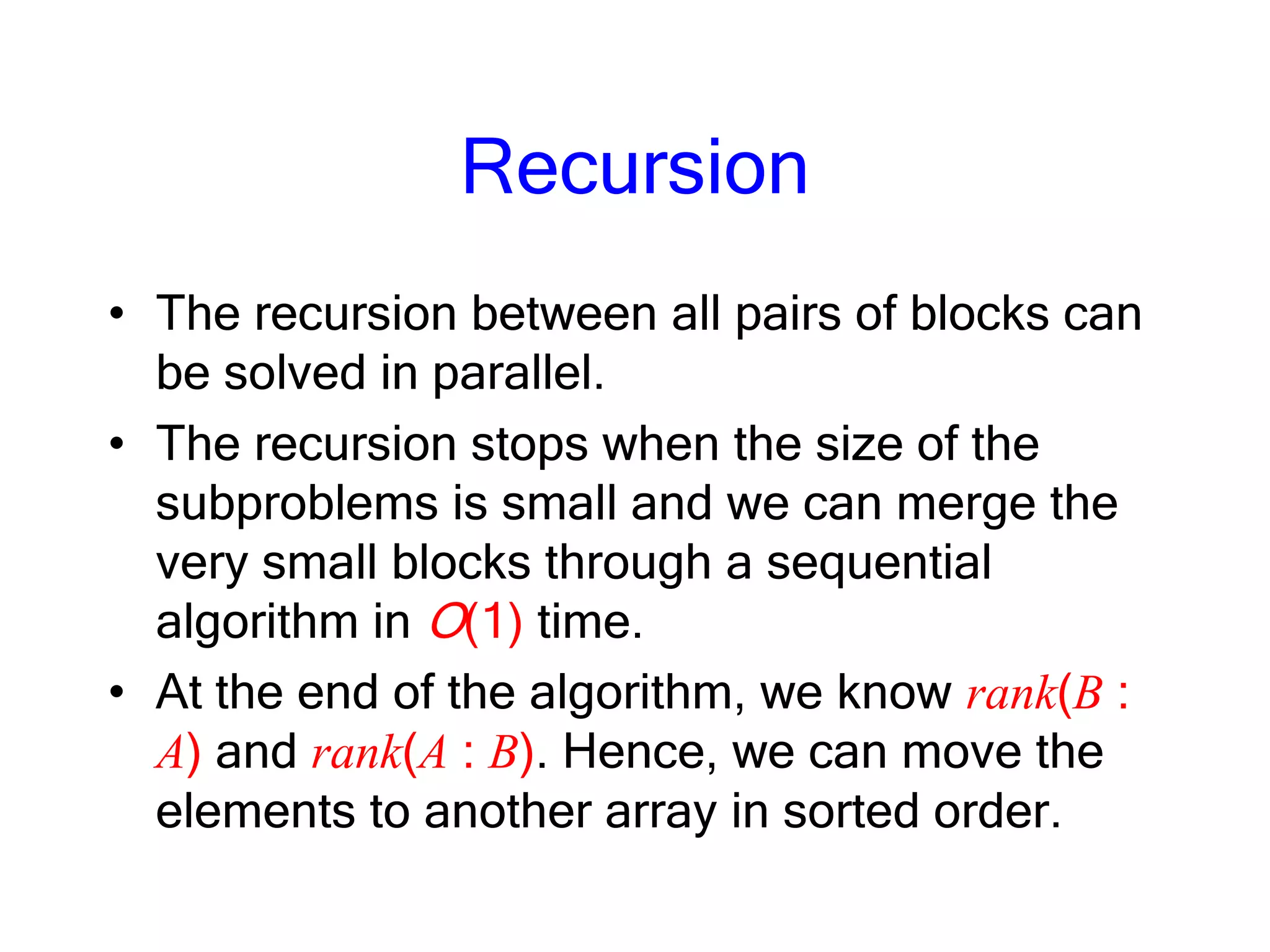 Recursion
• The recursion between all pairs of blocks can
be solved in parallel.
• The recursion stops when the size of the
subproblems is small and we can merge the
very small blocks through a sequential
algorithm in O(1) time.
• At the end of the algorithm, we know rank(B :
A) and rank(A : B). Hence, we can move the
elements to another array in sorted order.
 