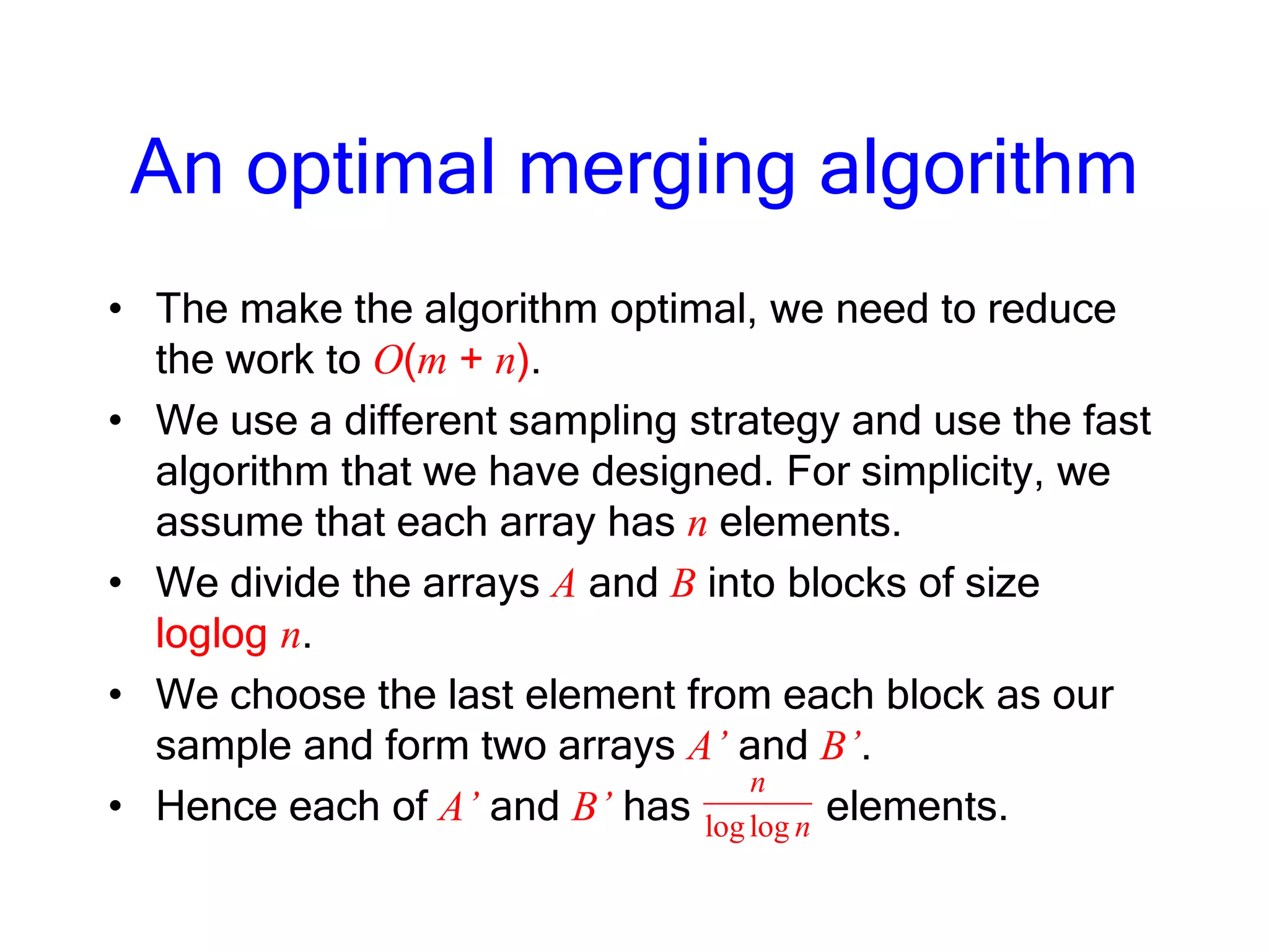 An optimal merging algorithm
• The make the algorithm optimal, we need to reduce
the work to O(m + n).
• We use a different sampling strategy and use the fast
algorithm that we have designed. For simplicity, we
assume that each array has n elements.
• We divide the arrays A and B into blocks of size
loglog n.
• We choose the last element from each block as our
sample and form two arrays A’ and B’.
• Hence each of A’ and B’ has elements.loglog
n
n
 