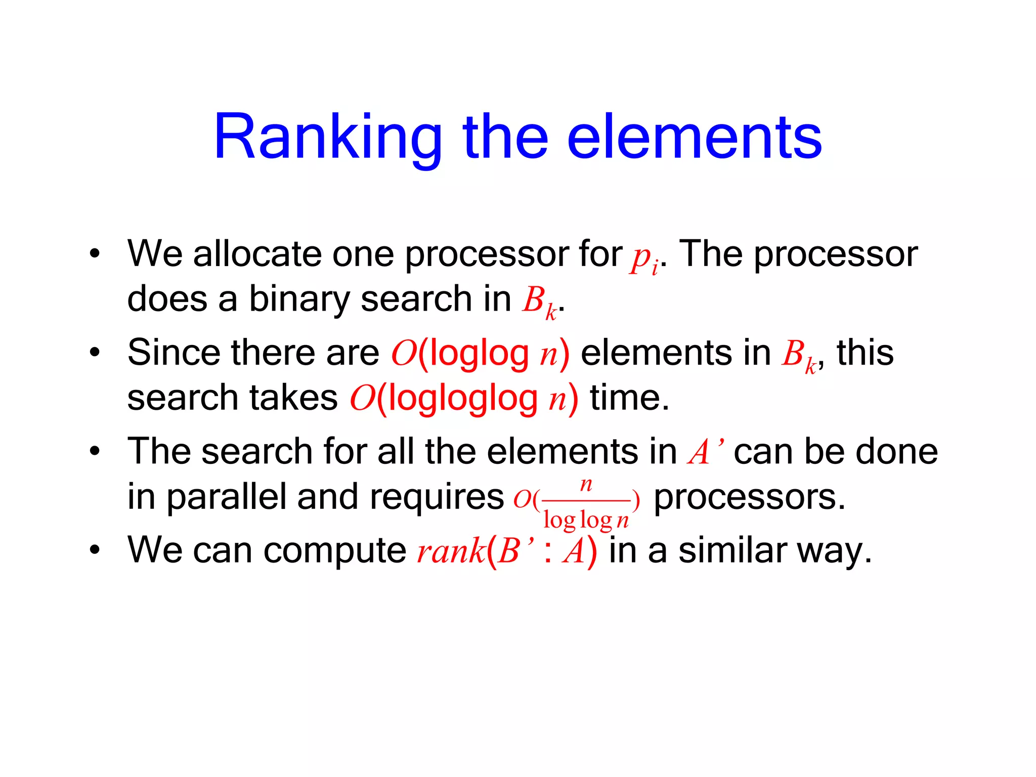 Ranking the elements
• We allocate one processor for pi. The processor
does a binary search in Bk.
• Since there are O(loglog n) elements in Bk, this
search takes O(logloglog n) time.
• The search for all the elements in A’ can be done
in parallel and requires processors.
• We can compute rank(B’ : A) in a similar way.
( )
loglog
n
O
n
 