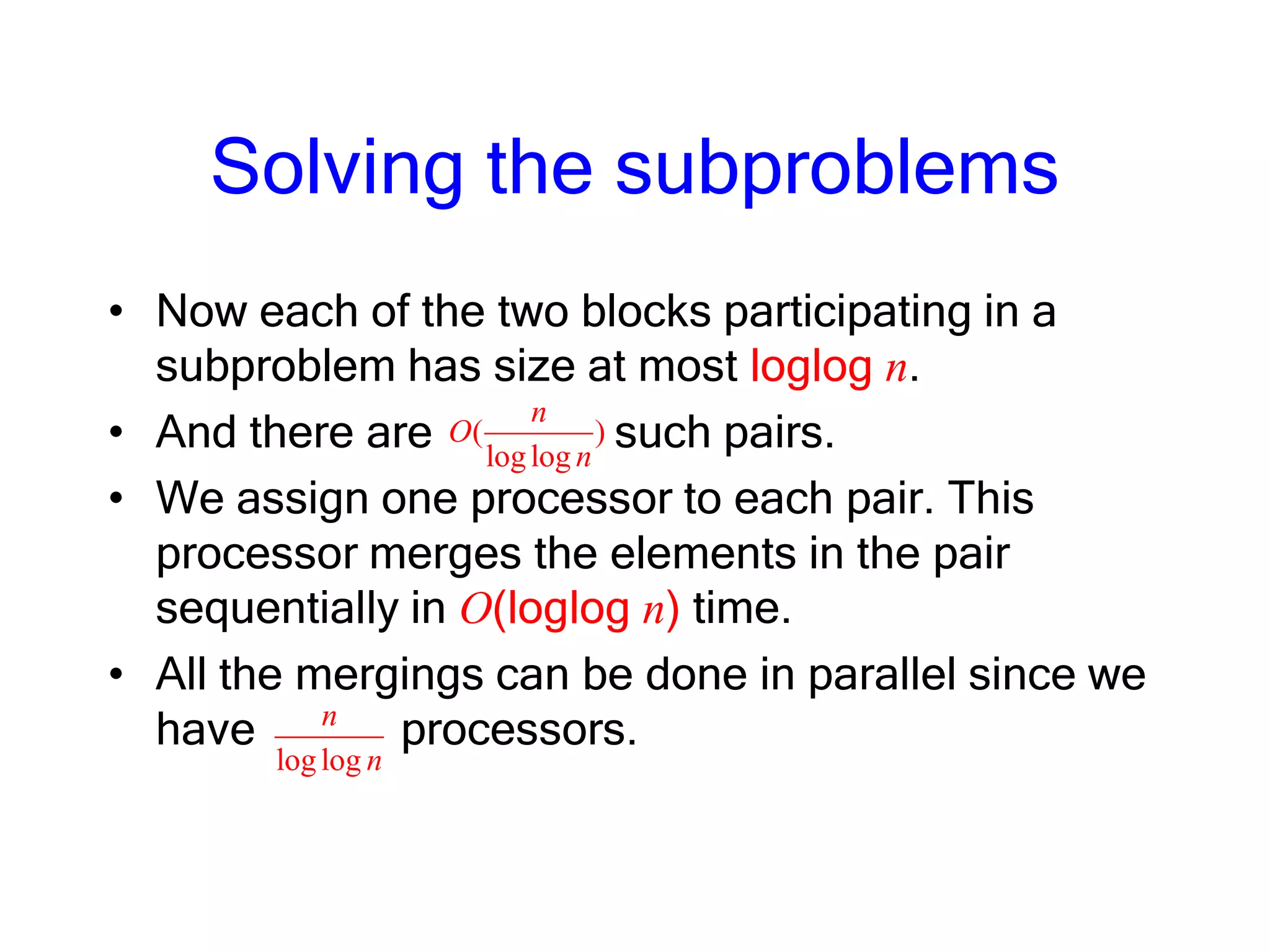 Solving the subproblems
• Now each of the two blocks participating in a
subproblem has size at most loglog n.
• And there are such pairs.
• We assign one processor to each pair. This
processor merges the elements in the pair
sequentially in O(loglog n) time.
• All the mergings can be done in parallel since we
have processors.
( )
loglog
n
O
n
loglog
n
n
 