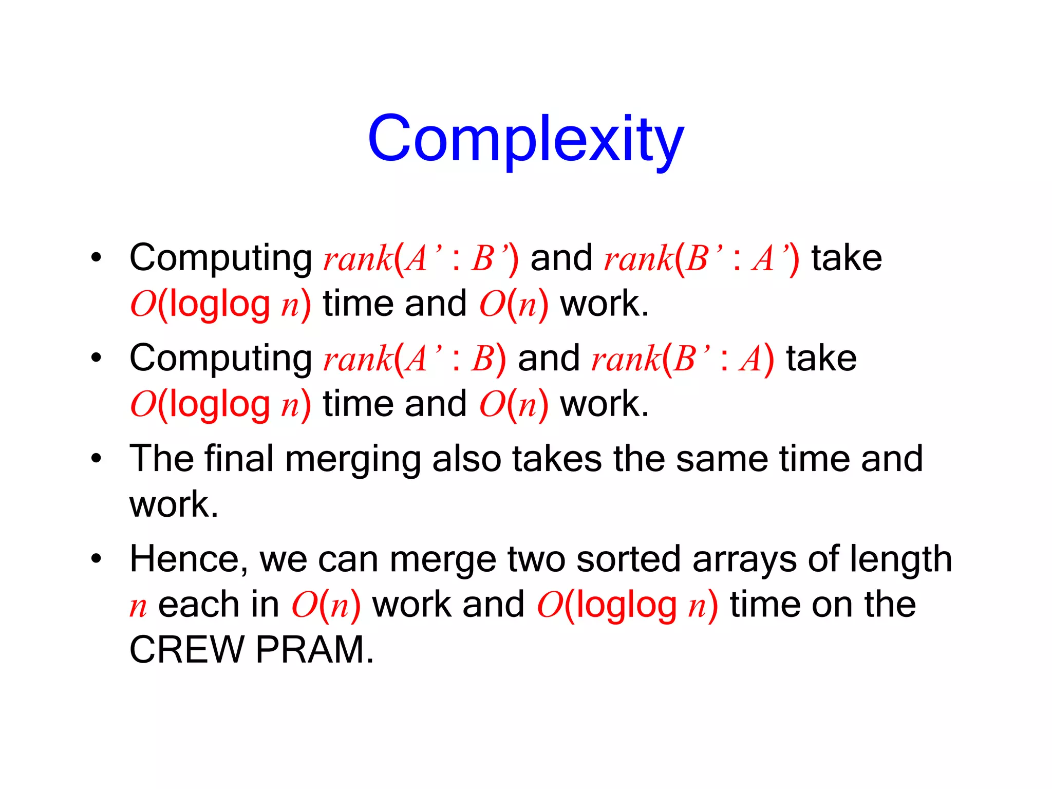 Complexity
• Computing rank(A’ : B’) and rank(B’ : A’) take
O(loglog n) time and O(n) work.
• Computing rank(A’ : B) and rank(B’ : A) take
O(loglog n) time and O(n) work.
• The final merging also takes the same time and
work.
• Hence, we can merge two sorted arrays of length
n each in O(n) work and O(loglog n) time on the
CREW PRAM.
 