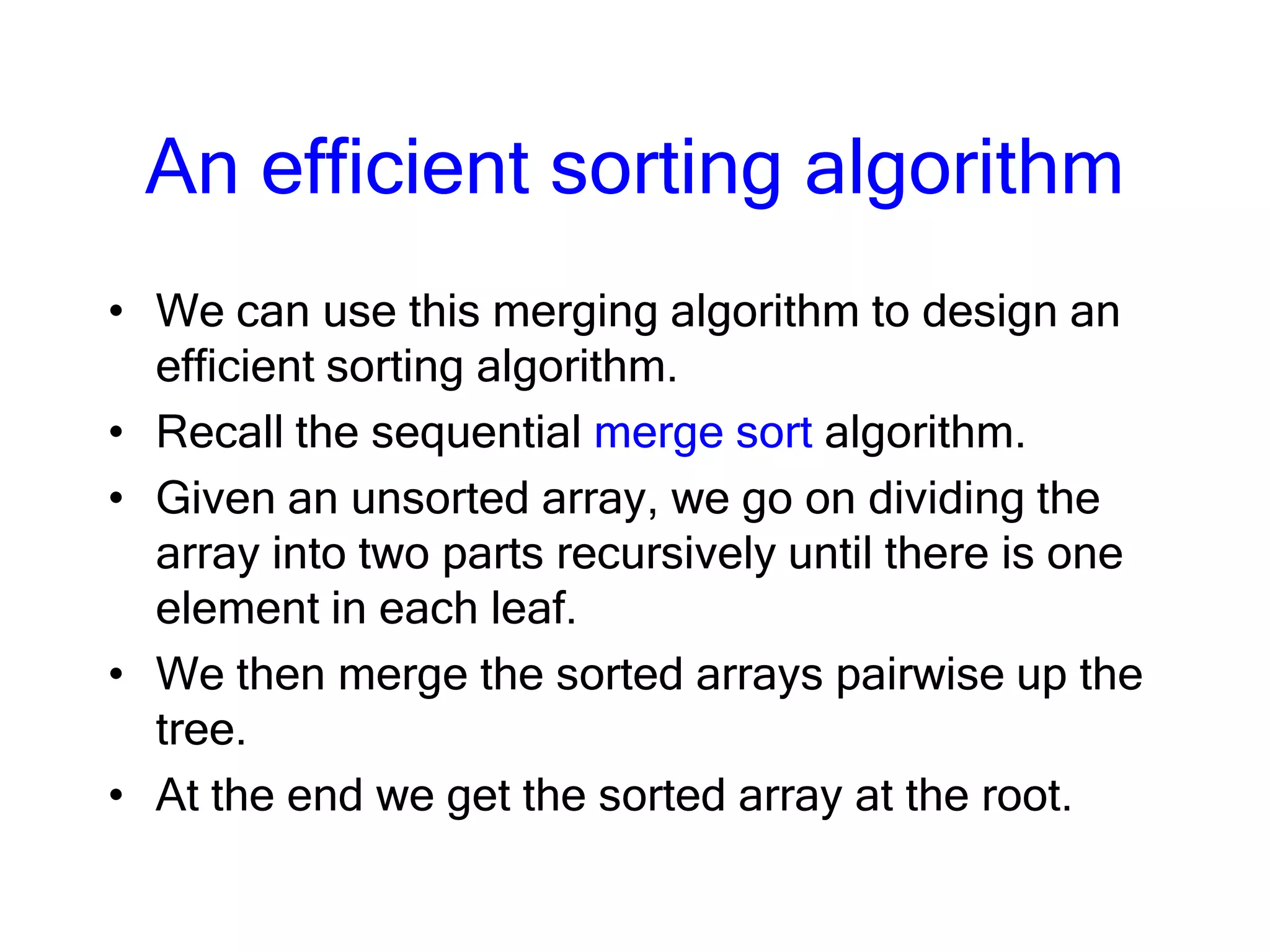 An efficient sorting algorithm
• We can use this merging algorithm to design an
efficient sorting algorithm.
• Recall the sequential merge sort algorithm.
• Given an unsorted array, we go on dividing the
array into two parts recursively until there is one
element in each leaf.
• We then merge the sorted arrays pairwise up the
tree.
• At the end we get the sorted array at the root.
 