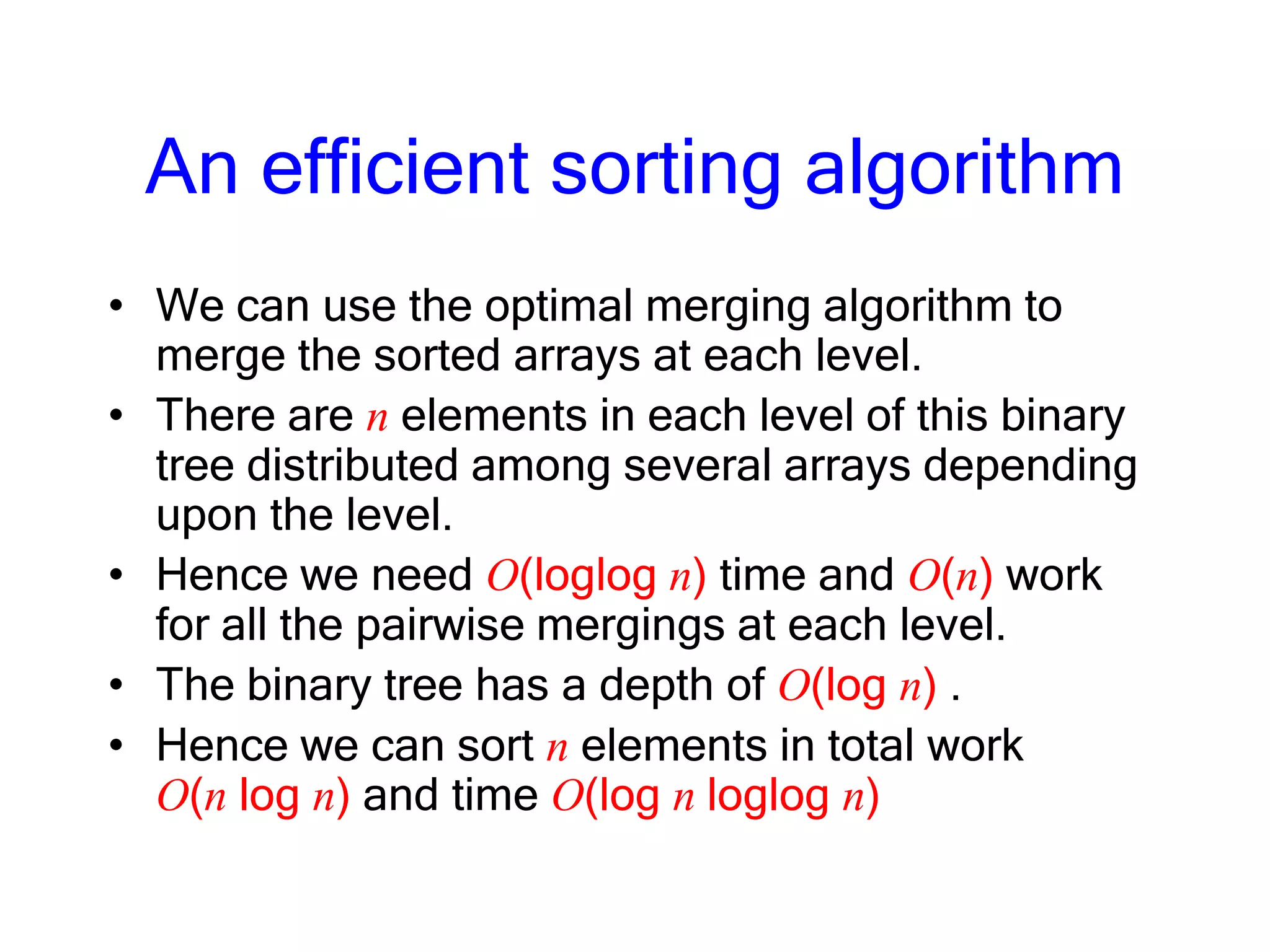 An efficient sorting algorithm
• We can use the optimal merging algorithm to
merge the sorted arrays at each level.
• There are n elements in each level of this binary
tree distributed among several arrays depending
upon the level.
• Hence we need O(loglog n) time and O(n) work
for all the pairwise mergings at each level.
• The binary tree has a depth of O(log n) .
• Hence we can sort n elements in total work
O(n log n) and time O(log n loglog n)
 