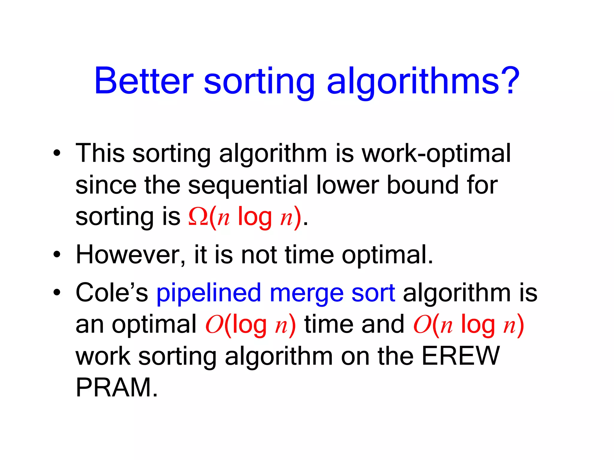 Better sorting algorithms?
• This sorting algorithm is work-optimal
since the sequential lower bound for
sorting is (n log n).
• However, it is not time optimal.
• Cole’s pipelined merge sort algorithm is
an optimal O(log n) time and O(n log n)
work sorting algorithm on the EREW
PRAM.
 