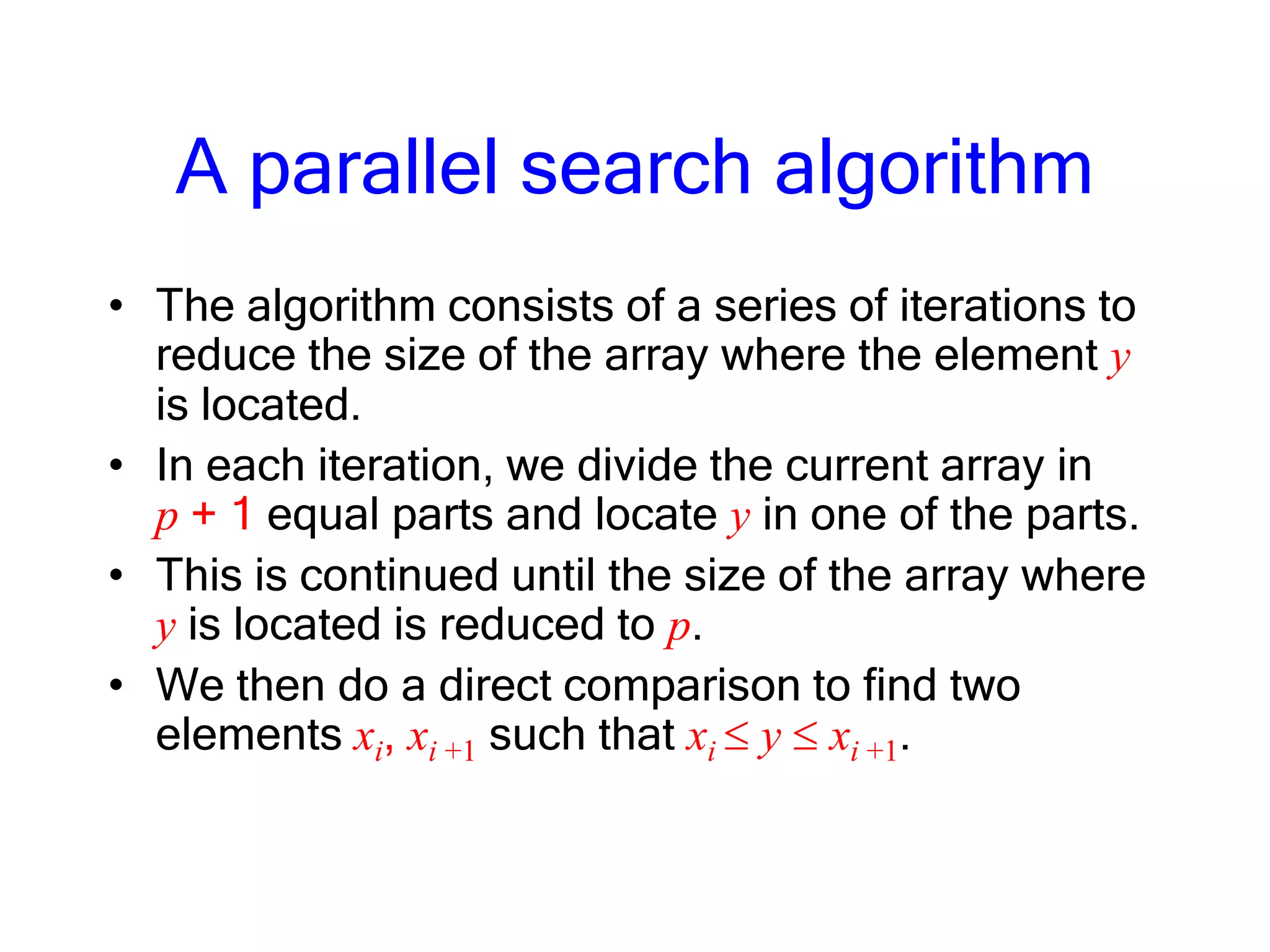 A parallel search algorithm
• The algorithm consists of a series of iterations to
reduce the size of the array where the element y
is located.
• In each iteration, we divide the current array in
p + 1 equal parts and locate y in one of the parts.
• This is continued until the size of the array where
y is located is reduced to p.
• We then do a direct comparison to find two
elements xi, xi +1 such that xi y xi +1.
 