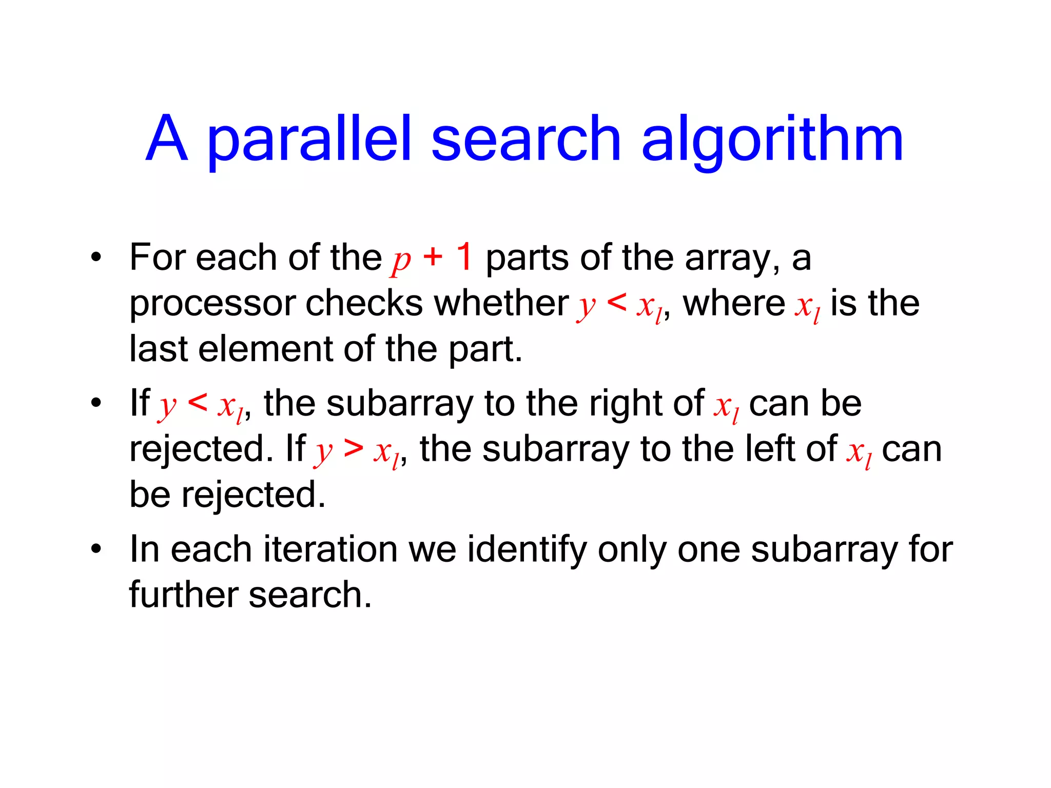 A parallel search algorithm
• For each of the p + 1 parts of the array, a
processor checks whether y < xl, where xl is the
last element of the part.
• If y < xl, the subarray to the right of xl can be
rejected. If y > xl, the subarray to the left of xl can
be rejected.
• In each iteration we identify only one subarray for
further search.
 
