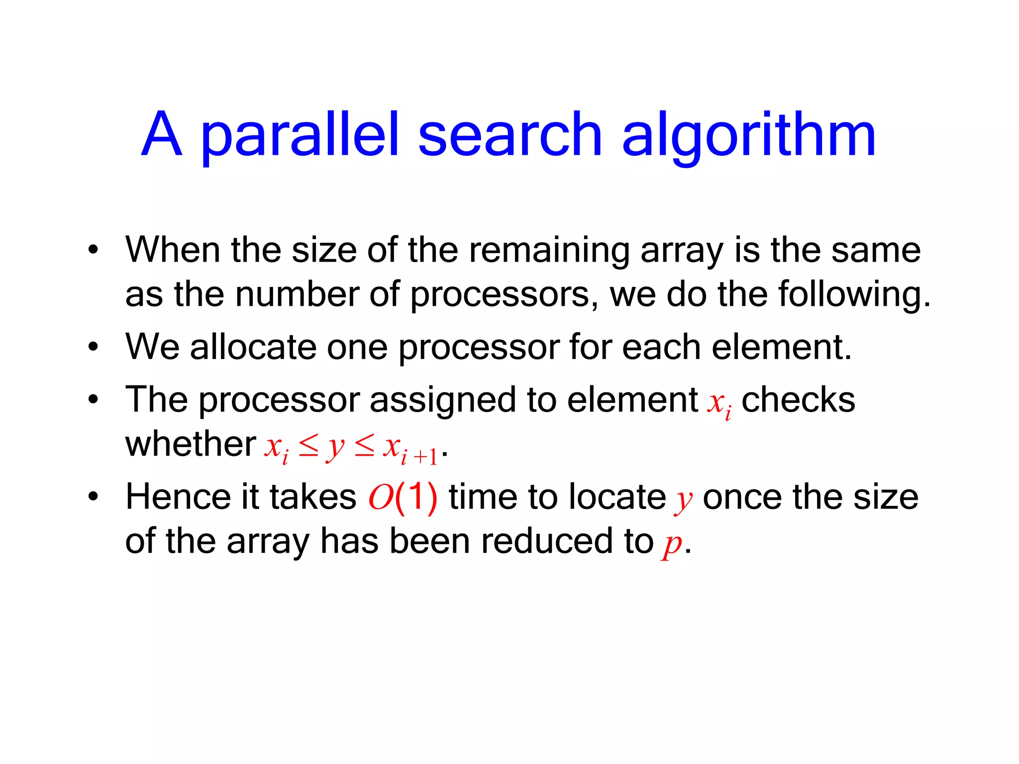 A parallel search algorithm
• When the size of the remaining array is the same
as the number of processors, we do the following.
• We allocate one processor for each element.
• The processor assigned to element xi checks
whether xi y xi +1.
• Hence it takes O(1) time to locate y once the size
of the array has been reduced to p.
 