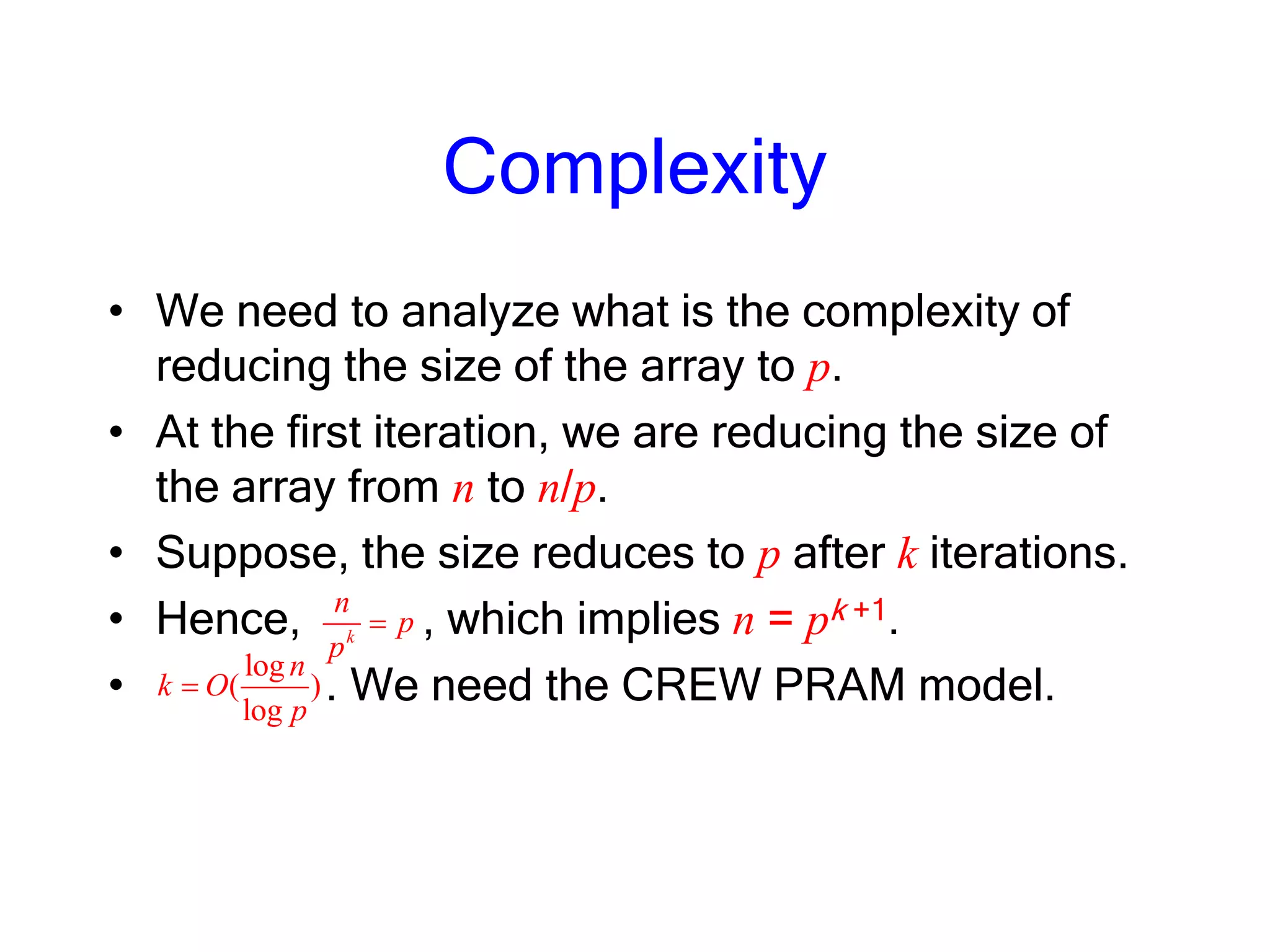 Complexity
• We need to analyze what is the complexity of
reducing the size of the array to p.
• At the first iteration, we are reducing the size of
the array from n to n/p.
• Suppose, the size reduces to p after k iterations.
• Hence, , which implies n = pk +1.
• . We need the CREW PRAM model.
log
( )
log
n
k O
p
k
n
p
p
 