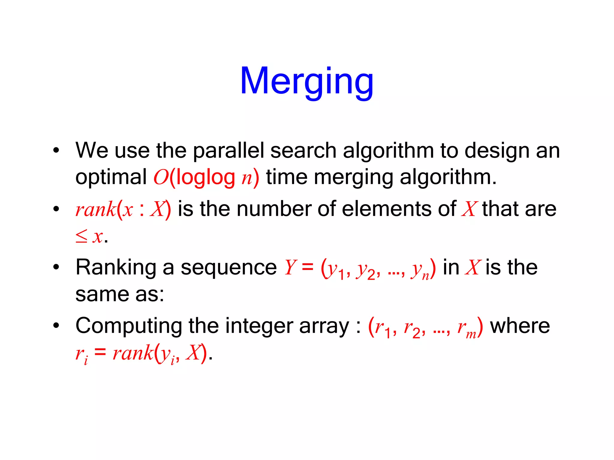Merging
• We use the parallel search algorithm to design an
optimal O(loglog n) time merging algorithm.
• rank(x : X) is the number of elements of X that are
x.
• Ranking a sequence Y = (y1, y2, …, yn) in X is the
same as:
• Computing the integer array : (r1, r2, …, rm) where
ri = rank(yi, X).
 