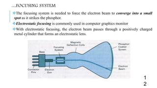 …FOCUSING SYSTEM
The focusing system is needed to force the electron beam to converge into a small
spot as it strikes the phosphor.
Electrostatic focusing is commonly used in computer graphics monitor
With electrostatic focusing, the electron beam passes through a positively charged
metal cylinder that forms an electrostatic lens.
1
2
 
