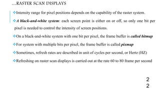 …RASTER SCAN DISPLAYS
Intensity range for pixel positions depends on the capability of the raster system.
A black-and-white system: each screen point is either on or off, so only one bit per
pixel is needed to control the intensity of screen positions.
On a black-and-white system with one bit per pixel, the frame buffer is called bitmap
For system with multiple bits per pixel, the frame buffer is called pixmap
Sometimes, refresh rates are described in unit of cycles per second, or Hertz (HZ)
Refreshing on raster scan displays is carried out at the rate 60 to 80 frame per second
2
2
 